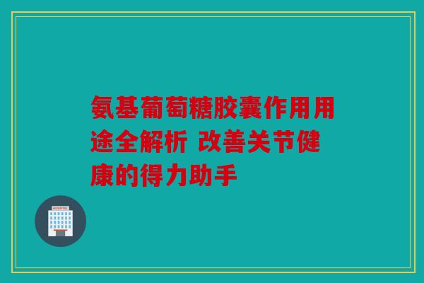 氨基葡萄糖胶囊作用用途全解析 改善关节健康的得力助手