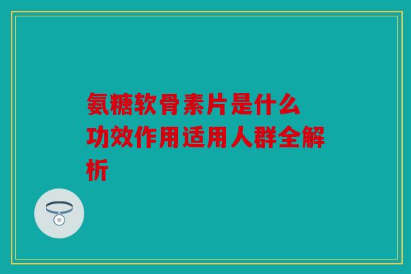 氨糖软骨素片是什么 功效作用适用人群全解析