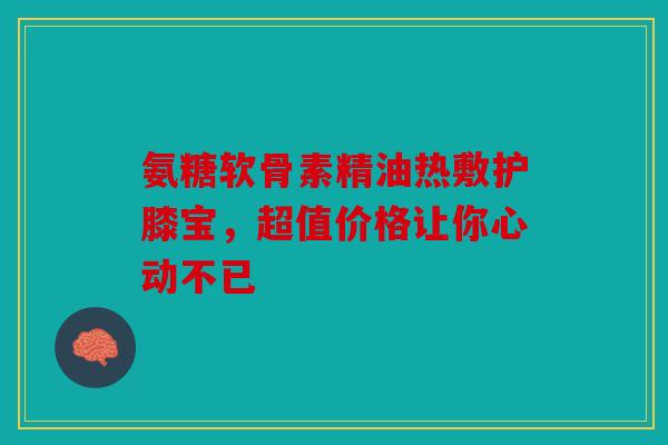 氨糖软骨素精油热敷护膝宝，超值价格让你心动不已