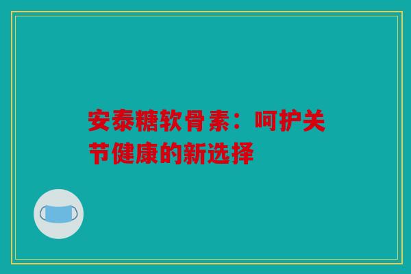 安泰糖软骨素：呵护关节健康的新选择