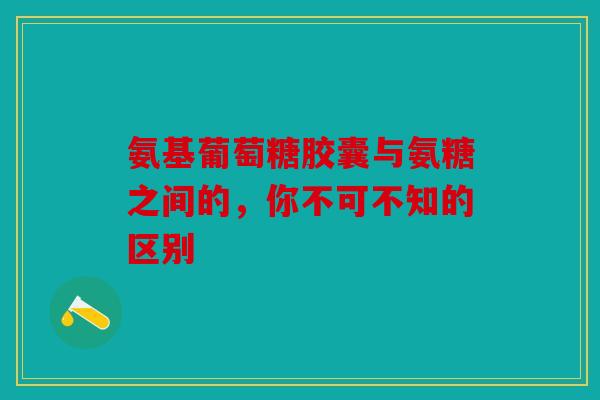 氨基葡萄糖胶囊与氨糖之间的，你不可不知的区别