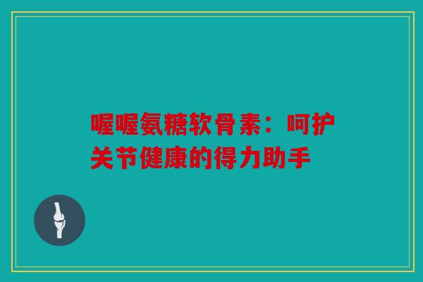 喔喔氨糖软骨素：呵护关节健康的得力助手