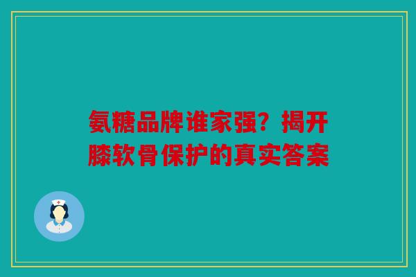 氨糖品牌谁家强？揭开膝软骨保护的真实答案