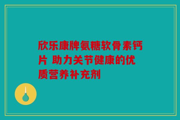 欣乐康牌氨糖软骨素钙片 助力关节健康的优质营养补充剂