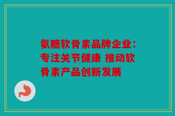 氨糖软骨素品牌企业：专注关节健康 推动软骨素产品创新发展