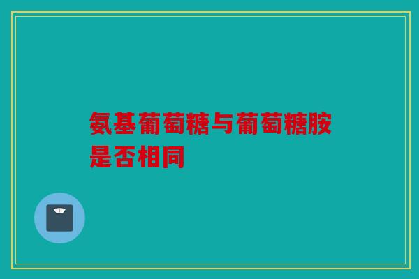 氨基葡萄糖与葡萄糖胺是否相同