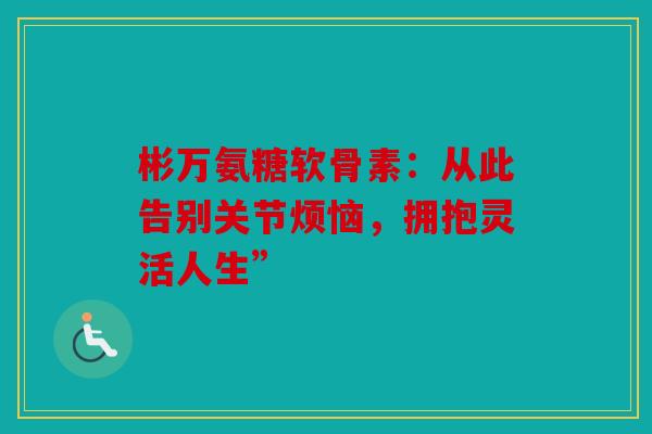 彬万氨糖软骨素：从此告别关节烦恼，拥抱灵活人生”