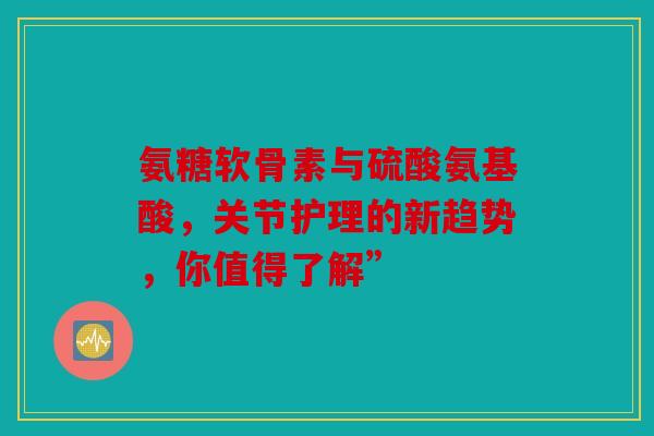 氨糖软骨素与硫酸氨基酸，关节护理的新趋势，你值得了解”