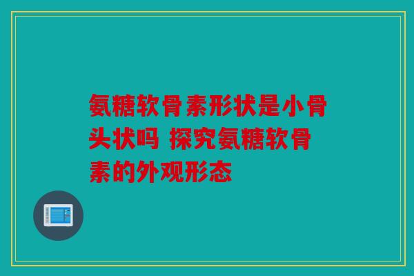 氨糖软骨素形状是小骨头状吗 探究氨糖软骨素的外观形态