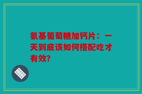 氨基葡萄糖加钙片：一天到底该如何搭配吃才有效？