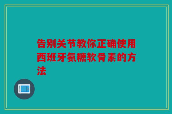 告别关节教你正确使用西班牙氨糖软骨素的方法