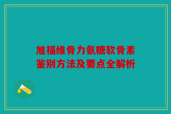 旭福维骨力氨糖软骨素鉴别方法及要点全解析