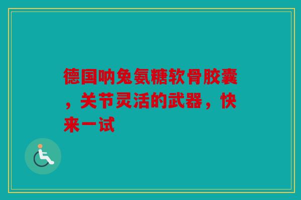 德国呐兔氨糖软骨胶囊，关节灵活的武器，快来一试