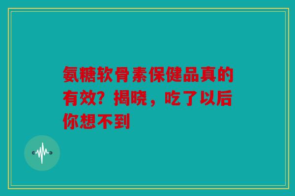氨糖软骨素保健品真的有效？揭晓，吃了以后你想不到