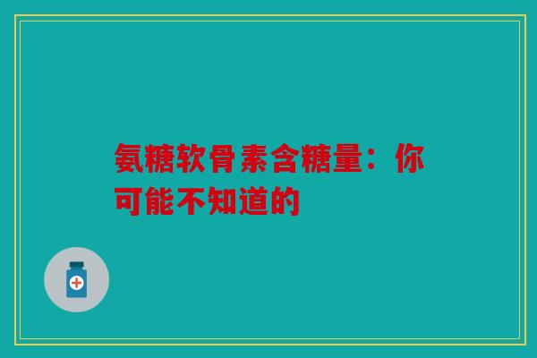 氨糖软骨素含糖量：你可能不知道的
