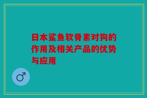 日本鲨鱼软骨素对狗的作用及相关产品的优势与应用