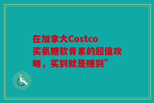 在加拿大Costco买氨糖软骨素的超值攻略，买到就是赚到”