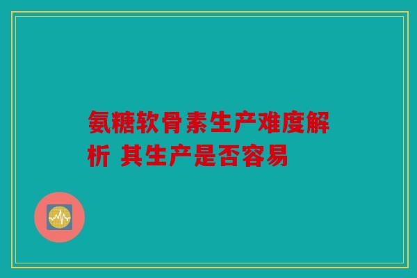 氨糖软骨素生产难度解析 其生产是否容易