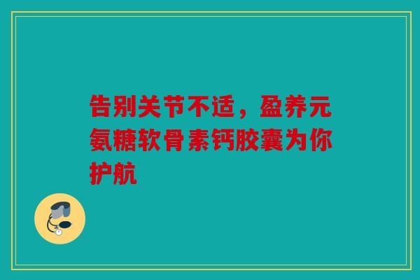 告别关节不适，盈养元氨糖软骨素钙胶囊为你护航