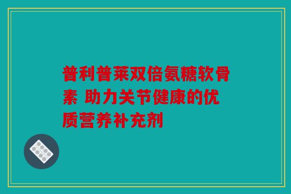 普利普莱双倍氨糖软骨素 助力关节健康的优质营养补充剂