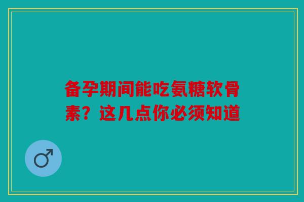 备孕期间能吃氨糖软骨素？这几点你必须知道