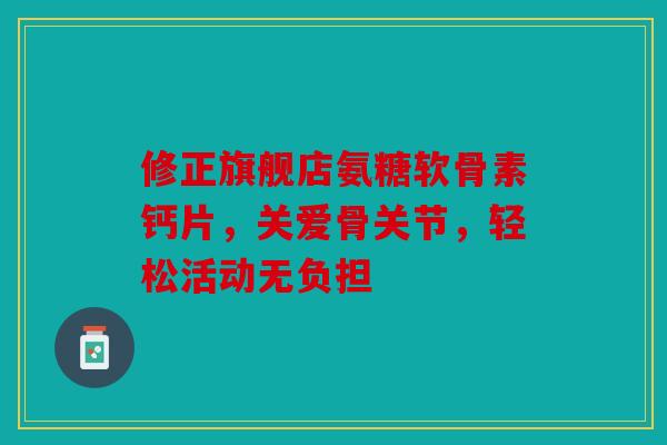 修正旗舰店氨糖软骨素钙片，关爱骨关节，轻松活动无负担