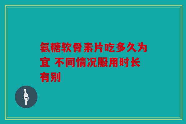 氨糖软骨素片吃多久为宜 不同情况服用时长有别