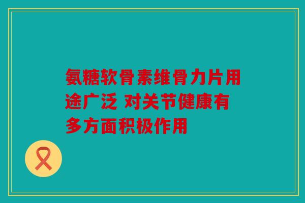 氨糖软骨素维骨力片用途广泛 对关节健康有多方面积极作用