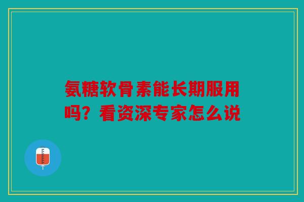 氨糖软骨素能长期服用吗？看资深专家怎么说
