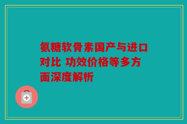 氨糖软骨素国产与进口对比 功效价格等多方面深度解析