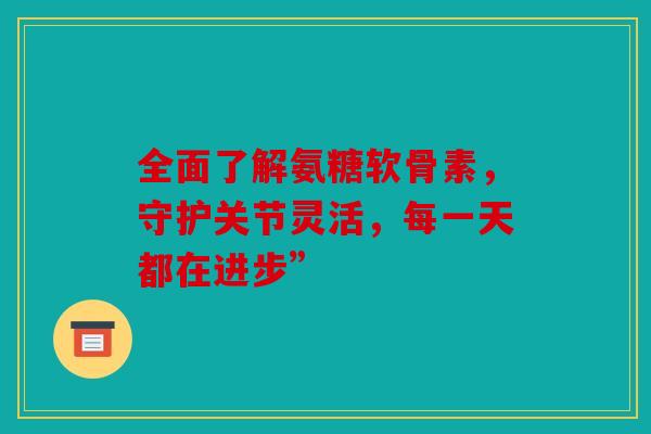 全面了解氨糖软骨素，守护关节灵活，每一天都在进步”