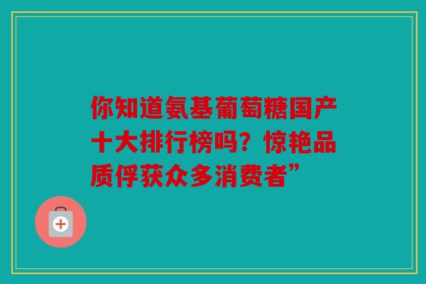 你知道氨基葡萄糖国产十大排行榜吗？惊艳品质俘获众多消费者”