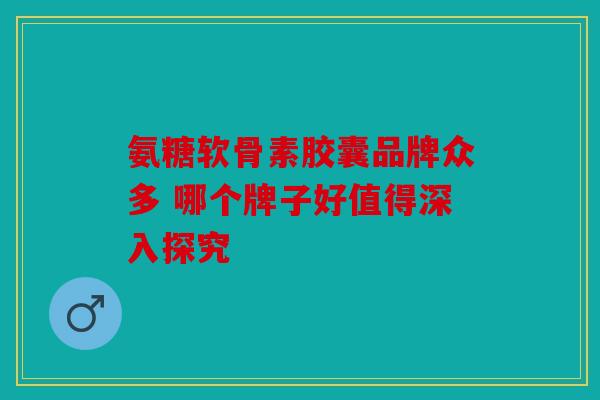 氨糖软骨素胶囊品牌众多 哪个牌子好值得深入探究