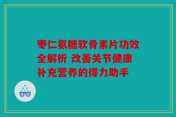 枣仁氨糖软骨素片功效全解析 改善关节健康补充营养的得力助手
