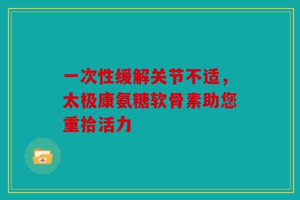 一次性缓解关节不适，太极康氨糖软骨素助您重拾活力