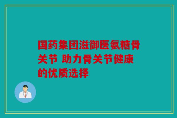 国药集团滋御医氨糖骨关节 助力骨关节健康的优质选择