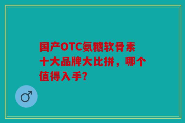 国产OTC氨糖软骨素十大品牌大比拼，哪个值得入手？