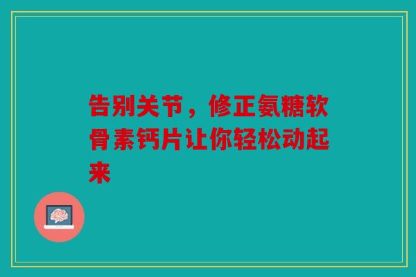 告别关节，修正氨糖软骨素钙片让你轻松动起来