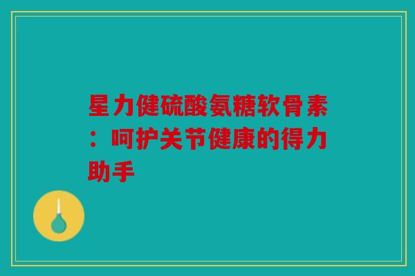 星力健硫酸氨糖软骨素：呵护关节健康的得力助手