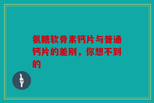 氨糖软骨素钙片与普通钙片的差别，你想不到的