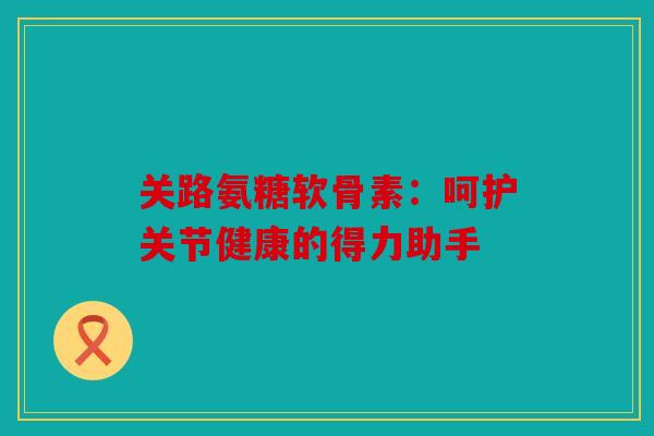 关路氨糖软骨素：呵护关节健康的得力助手