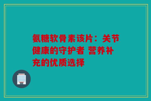 氨糖软骨素该片：关节健康的守护者 营养补充的优质选择