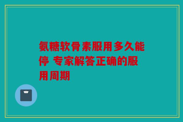氨糖软骨素服用多久能停 专家解答正确的服用周期