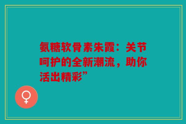 氨糖软骨素朱霞：关节呵护的全新潮流，助你活出精彩”