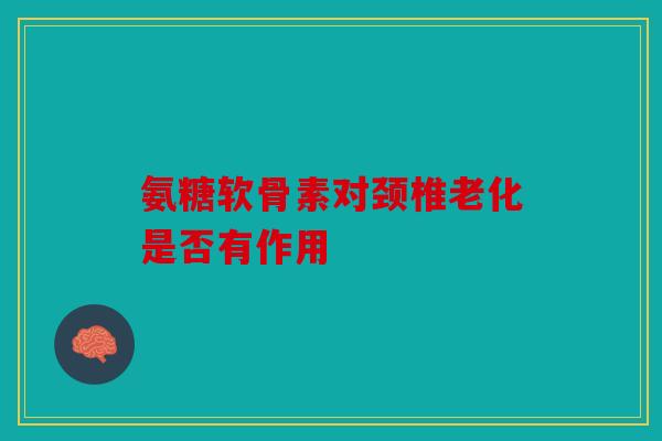 氨糖软骨素对颈椎老化是否有作用