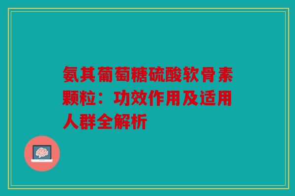 氨其葡萄糖硫酸软骨素颗粒：功效作用及适用人群全解析
