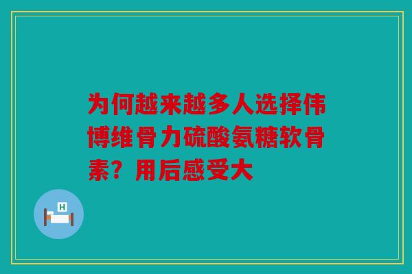 为何越来越多人选择伟博维骨力硫酸氨糖软骨素？用后感受大
