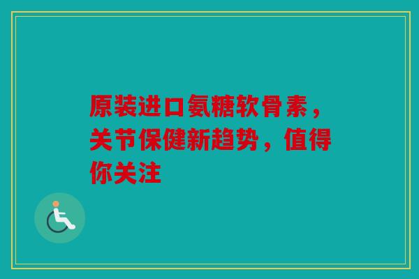 原装进口氨糖软骨素，关节保健新趋势，值得你关注