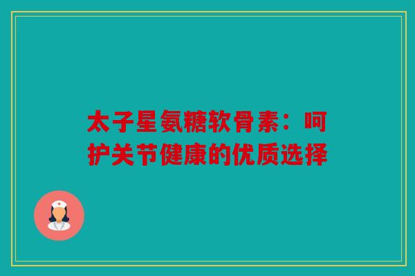 太子星氨糖软骨素：呵护关节健康的优质选择
