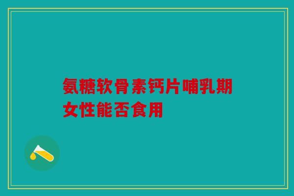 氨糖软骨素钙片哺乳期女性能否食用
